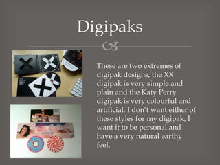 Digipaks

These are two extremes of
digipak designs, the XX
digipak is very simple and
plain and the Katy Perry
digipak is very colourful and
artificial. I don’t want either of
these styles for my digipak, I
want it to be personal and
have a very natural earthy
feel.

 