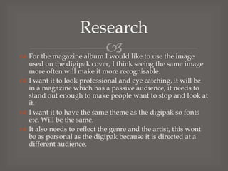 Research
 like to use the image
 For the magazine album I would

used on the digipak cover, I think seeing the same image
more often will make it more recognisable.
 I want it to look professional and eye catching, it will be
in a magazine which has a passive audience, it needs to
stand out enough to make people want to stop and look at
it.
 I want it to have the same theme as the digipak so fonts
etc. Will be the same.
 It also needs to reflect the genre and the artist, this wont
be as personal as the digipak because it is directed at a
different audience.

 