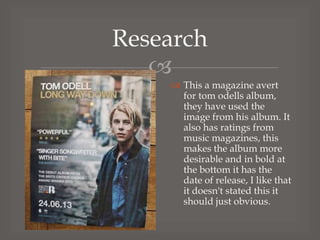 Research

 This a magazine avert
for tom odells album,
they have used the
image from his album. It
also has ratings from
music magazines, this
makes the album more
desirable and in bold at
the bottom it has the
date of release, I like that
it doesn't stated this it
should just obvious.

 