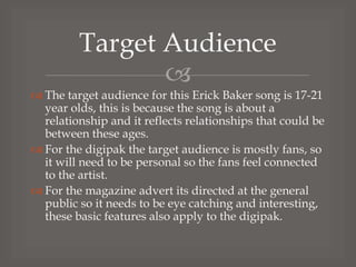 Target Audience

 The target audience for this Erick Baker song is 17-21
year olds, this is because the song is about a
relationship and it reflects relationships that could be
between these ages.
 For the digipak the target audience is mostly fans, so
it will need to be personal so the fans feel connected
to the artist.
 For the magazine advert its directed at the general
public so it needs to be eye catching and interesting,
these basic features also apply to the digipak.

 