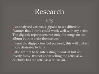 Research

 I’ve analysed various digipaks to see different
features that I think could work well with my artist.
The digipak reperesents not only the songs on the
album but the artist themselves.
 I want the digipak too feel personal, this will make it
more desirable to fans.
 I also want it to be interesting to look at but not
overly fussy. It’s not about selling the artist as a
celebrity but the artist as a musician.

 