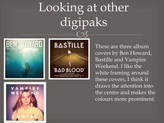 Looking at other
digipaks

These are three album
covers by Ben Howard,
Bastille and Vampire
Weekend. I like the
white framing around
these covers, I think it
draws the attention into
the centre and makes the
colours more prominent.

 