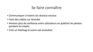Se faire connaître
• Communiquer à travers les réseaux sociaux
• Faire des vidéos sur Youtube
• Amener plus de confiance entre utilisateurs en publiant les photos
pendant les trajets
• Crée un Hashtag et suivre son évolution
 