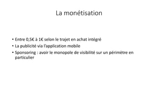 La monétisation
• Entre 0,5€ à 1€ selon le trajet en achat intégré
• La publicité via l’application mobile
• Sponsoring : avoir le monopole de visibilité sur un périmètre en
particulier
 