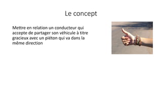 Le concept
Mettre en relation un conducteur qui
accepte de partager son véhicule à titre
gracieux avec un piéton qui va dans la
même direction
 
