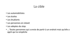 La cible
• Les automobilistes
• Les écolos
• Les étudiants
• Les personnes en retard
• Les adeptes du stop
• … Toutes personnes qui a envie de partir à un endroit mais qu’elle a
qqch qui lui empêche
 