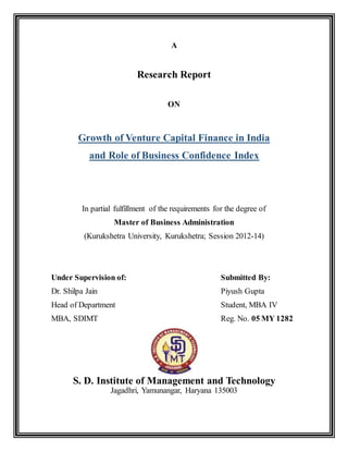 A
Research Report
ON
Growth of Venture Capital Finance in India
and Role of Business Confidence Index
In partial fulfillment of the requirements for the degree of
Master of Business Administration
(Kurukshetra University, Kurukshetra; Session 2012-14)
Under Supervision of: Submitted By:
Dr. Shilpa Jain Piyush Gupta
Head of Department Student, MBA IV
MBA, SDIMT Reg. No. 05 MY 1282
S. D. Institute of Management and Technology
Jagadhri, Yamunangar, Haryana 135003
 