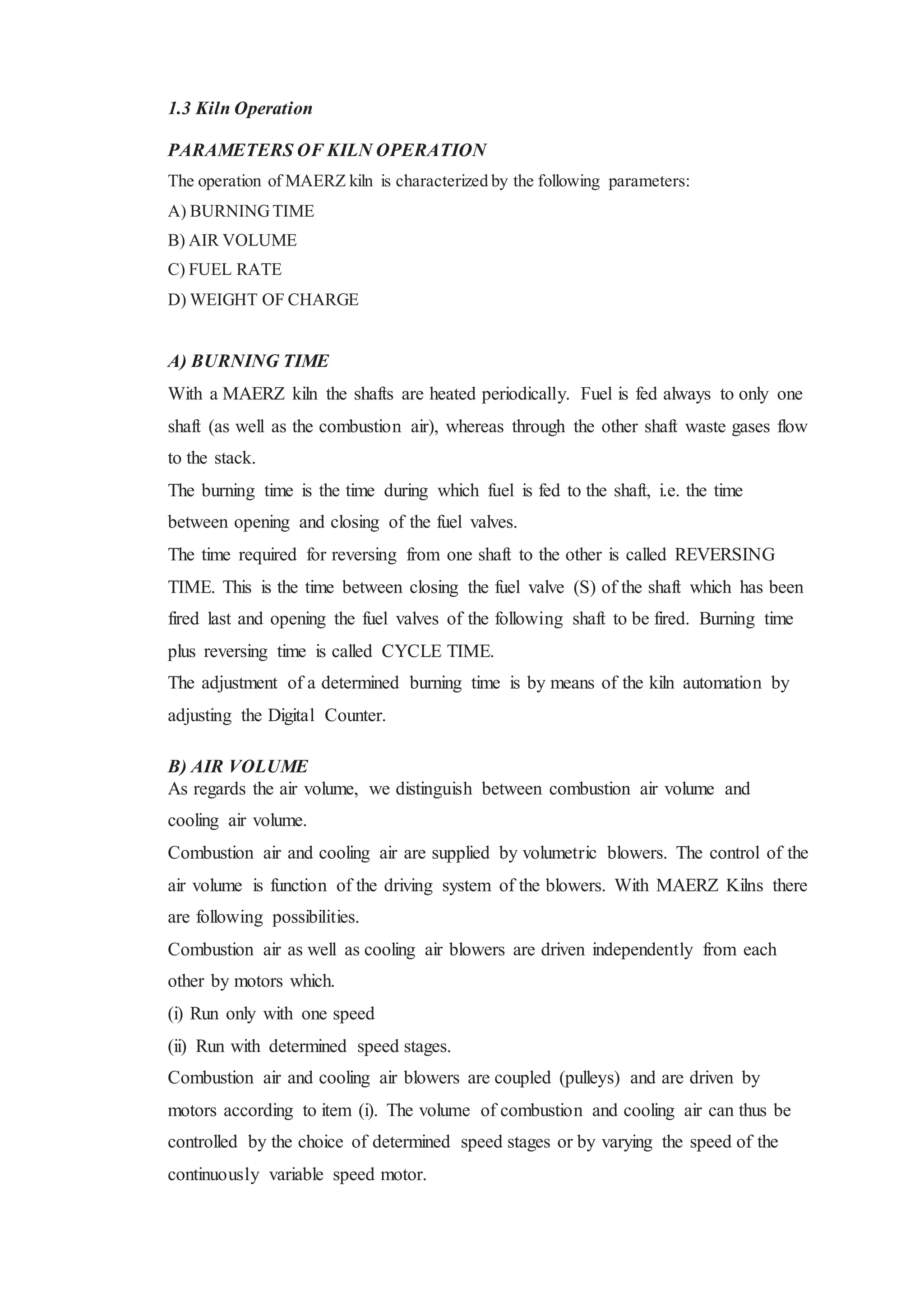 1.3 Kiln Operation
PARAMETERS OF KILN OPERATION
The operation of MAERZ kiln is characterized by the following parameters:
A) BURNINGTIME
B) AIR VOLUME
C) FUEL RATE
D) WEIGHT OF CHARGE
A) BURNING TIME
With a MAERZ kiln the shafts are heated periodically. Fuel is fed always to only one
shaft (as well as the combustion air), whereas through the other shaft waste gases flow
to the stack.
The burning time is the time during which fuel is fed to the shaft, i.e. the time
between opening and closing of the fuel valves.
The time required for reversing from one shaft to the other is called REVERSING
TIME. This is the time between closing the fuel valve (S) of the shaft which has been
fired last and opening the fuel valves of the following shaft to be fired. Burning time
plus reversing time is called CYCLE TIME.
The adjustment of a determined burning time is by means of the kiln automation by
adjusting the Digital Counter.
B) AIR VOLUME
As regards the air volume, we distinguish between combustion air volume and
cooling air volume.
Combustion air and cooling air are supplied by volumetric blowers. The control of the
air volume is function of the driving system of the blowers. With MAERZ Kilns there
are following possibilities.
Combustion air as well as cooling air blowers are driven independently from each
other by motors which.
(i) Run only with one speed
(ii) Run with determined speed stages.
Combustion air and cooling air blowers are coupled (pulleys) and are driven by
motors according to item (i). The volume of combustion and cooling air can thus be
controlled by the choice of determined speed stages or by varying the speed of the
continuously variable speed motor.
 