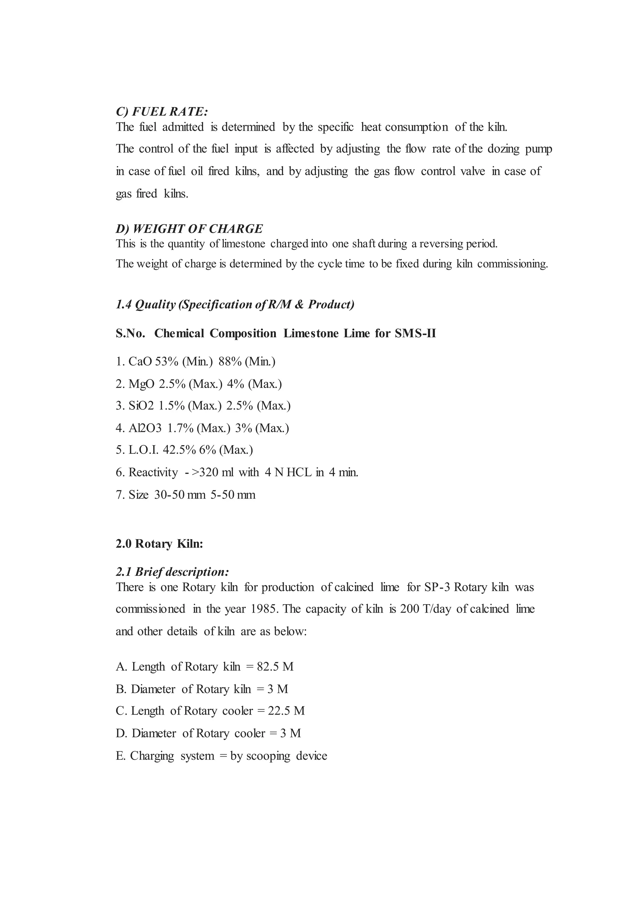 C) FUEL RATE:
The fuel admitted is determined by the specific heat consumption of the kiln.
The control of the fuel input is affected by adjusting the flow rate of the dozing pump
in case of fuel oil fired kilns, and by adjusting the gas flow control valve in case of
gas fired kilns.
D) WEIGHT OF CHARGE
This is the quantity of limestone charged into one shaft during a reversing period.
The weight of charge is determined by the cycle time to be fixed during kiln commissioning.
1.4 Quality (Specification of R/M & Product)
S.No. Chemical Composition Limestone Lime for SMS-II
1. CaO 53% (Min.) 88% (Min.)
2. MgO 2.5% (Max.) 4% (Max.)
3. SiO2 1.5% (Max.) 2.5% (Max.)
4. Al2O3 1.7% (Max.) 3% (Max.)
5. L.O.I. 42.5% 6% (Max.)
6. Reactivity - >320 ml with 4 N HCL in 4 min.
7. Size 30-50 mm 5-50 mm
2.0 Rotary Kiln:
2.1 Brief description:
There is one Rotary kiln for production of calcined lime for SP-3 Rotary kiln was
commissioned in the year 1985. The capacity of kiln is 200 T/day of calcined lime
and other details of kiln are as below:
A. Length of Rotary kiln = 82.5 M
B. Diameter of Rotary kiln = 3 M
C. Length of Rotary cooler = 22.5 M
D. Diameter of Rotary cooler = 3 M
E. Charging system = by scooping device
 