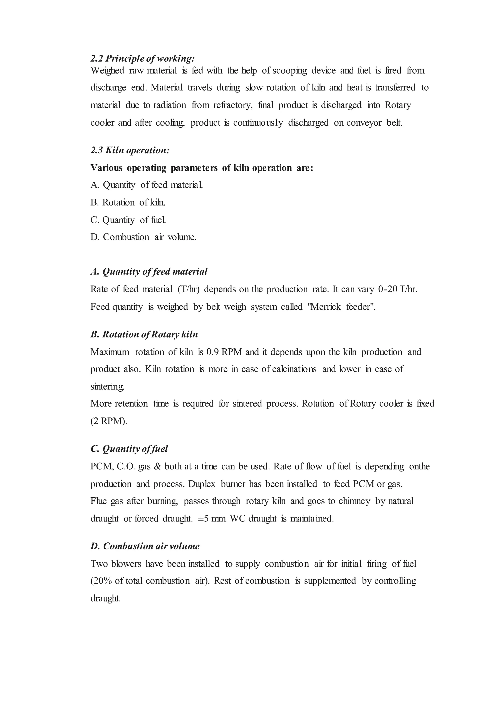 2.2 Principle of working:
Weighed raw material is fed with the help of scooping device and fuel is fired from
discharge end. Material travels during slow rotation of kiln and heat is transferred to
material due to radiation from refractory, final product is discharged into Rotary
cooler and after cooling, product is continuously discharged on conveyor belt.
2.3 Kiln operation:
Various operating parameters of kiln operation are:
A. Quantity of feed material.
B. Rotation of kiln.
C. Quantity of fuel.
D. Combustion air volume.
A. Quantity of feed material
Rate of feed material (T/hr) depends on the production rate. It can vary 0-20 T/hr.
Feed quantity is weighed by belt weigh system called "Merrick feeder".
B. Rotation of Rotary kiln
Maximum rotation of kiln is 0.9 RPM and it depends upon the kiln production and
product also. Kiln rotation is more in case of calcinations and lower in case of
sintering.
More retention time is required for sintered process. Rotation of Rotary cooler is fixed
(2 RPM).
C. Quantity of fuel
PCM, C.O. gas & both at a time can be used. Rate of flow of fuel is depending onthe
production and process. Duplex burner has been installed to feed PCM or gas.
Flue gas after burning, passes through rotary kiln and goes to chimney by natural
draught or forced draught. ±5 mm WC draught is maintained.
D. Combustion air volume
Two blowers have been installed to supply combustion air for initial firing of fuel
(20% of total combustion air). Rest of combustion is supplemented by controlling
draught.
 