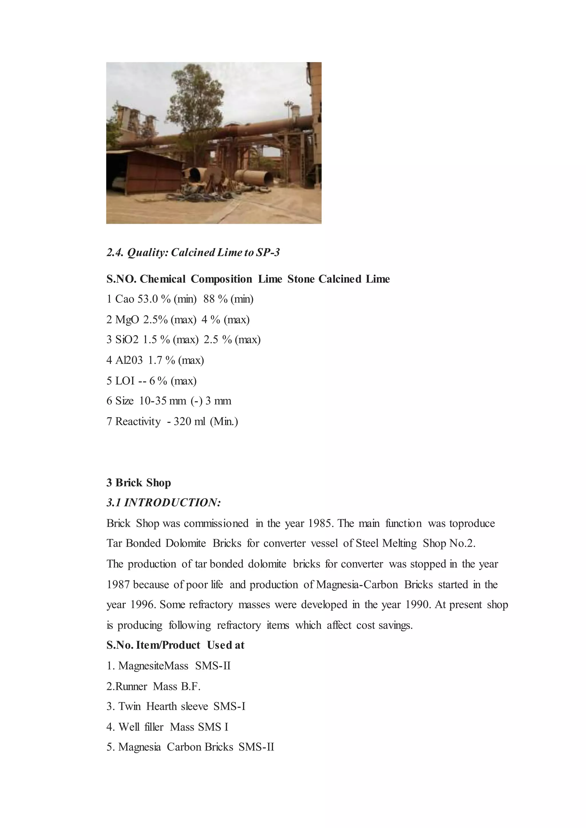 2.4. Quality: Calcined Lime to SP-3
S.NO. Chemical Composition Lime Stone Calcined Lime
1 Cao 53.0 % (min) 88 % (min)
2 MgO 2.5% (max) 4 % (max)
3 SiO2 1.5 % (max) 2.5 % (max)
4 Al203 1.7 % (max)
5 LOI -- 6 % (max)
6 Size 10-35 mm (-) 3 mm
7 Reactivity - 320 ml (Min.)
3 Brick Shop
3.1 INTRODUCTION:
Brick Shop was commissioned in the year 1985. The main function was toproduce
Tar Bonded Dolomite Bricks for converter vessel of Steel Melting Shop No.2.
The production of tar bonded dolomite bricks for converter was stopped in the year
1987 because of poor life and production of Magnesia-Carbon Bricks started in the
year 1996. Some refractory masses were developed in the year 1990. At present shop
is producing following refractory items which affect cost savings.
S.No. Item/Product Used at
1. MagnesiteMass SMS-II
2.Runner Mass B.F.
3. Twin Hearth sleeve SMS-I
4. Well filler Mass SMS I
5. Magnesia Carbon Bricks SMS-II
 