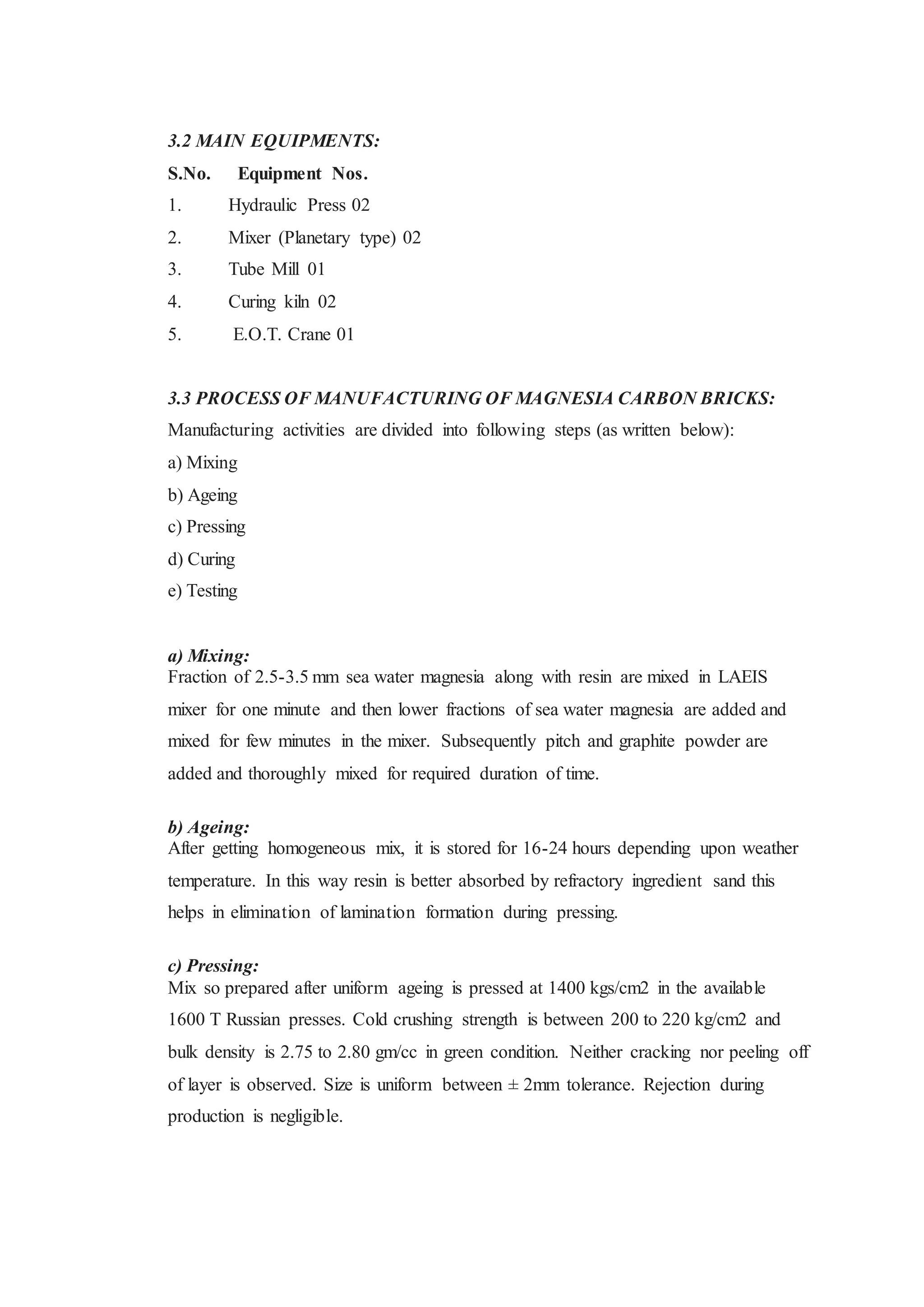 3.2 MAIN EQUIPMENTS:
S.No. Equipment Nos.
1. Hydraulic Press 02
2. Mixer (Planetary type) 02
3. Tube Mill 01
4. Curing kiln 02
5. E.O.T. Crane 01
3.3 PROCESS OF MANUFACTURING OF MAGNESIA CARBON BRICKS:
Manufacturing activities are divided into following steps (as written below):
a) Mixing
b) Ageing
c) Pressing
d) Curing
e) Testing
a) Mixing:
Fraction of 2.5-3.5 mm sea water magnesia along with resin are mixed in LAEIS
mixer for one minute and then lower fractions of sea water magnesia are added and
mixed for few minutes in the mixer. Subsequently pitch and graphite powder are
added and thoroughly mixed for required duration of time.
b) Ageing:
After getting homogeneous mix, it is stored for 16-24 hours depending upon weather
temperature. In this way resin is better absorbed by refractory ingredient sand this
helps in elimination of lamination formation during pressing.
c) Pressing:
Mix so prepared after uniform ageing is pressed at 1400 kgs/cm2 in the available
1600 T Russian presses. Cold crushing strength is between 200 to 220 kg/cm2 and
bulk density is 2.75 to 2.80 gm/cc in green condition. Neither cracking nor peeling off
of layer is observed. Size is uniform between ± 2mm tolerance. Rejection during
production is negligible.
 