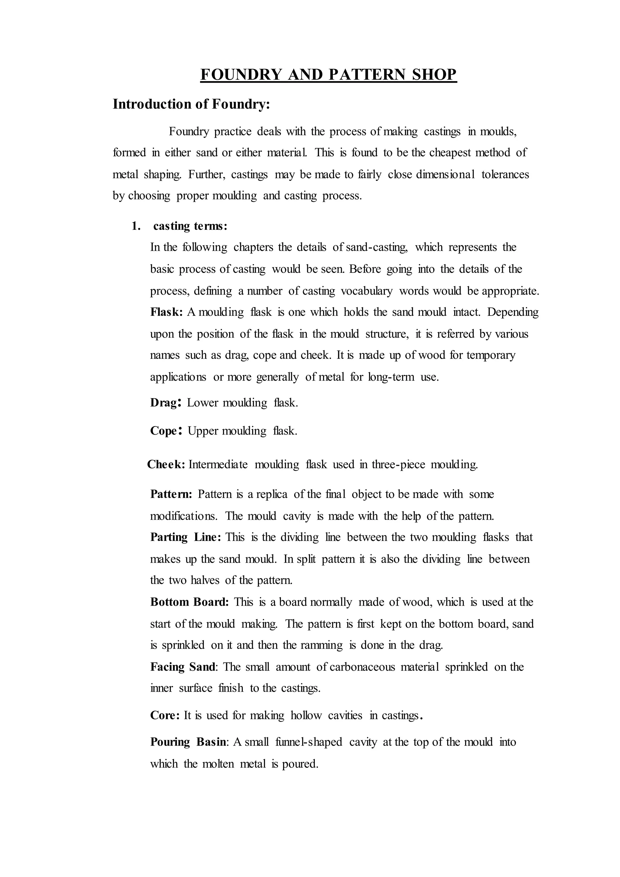 FOUNDRY AND PATTERN SHOP
Introduction of Foundry:
Foundry practice deals with the process of making castings in moulds,
formed in either sand or either material. This is found to be the cheapest method of
metal shaping. Further, castings may be made to fairly close dimensional tolerances
by choosing proper moulding and casting process.
1. casting terms:
In the following chapters the details of sand-casting, which represents the
basic process of casting would be seen. Before going into the details of the
process, defining a number of casting vocabulary words would be appropriate.
Flask: A moulding flask is one which holds the sand mould intact. Depending
upon the position of the flask in the mould structure, it is referred by various
names such as drag, cope and cheek. It is made up of wood for temporary
applications or more generally of metal for long-term use.
Drag: Lower moulding flask.
Cope: Upper moulding flask.
Cheek: Intermediate moulding flask used in three-piece moulding.
Pattern: Pattern is a replica of the final object to be made with some
modifications. The mould cavity is made with the help of the pattern.
Parting Line: This is the dividing line between the two moulding flasks that
makes up the sand mould. In split pattern it is also the dividing line between
the two halves of the pattern.
Bottom Board: This is a board normally made of wood, which is used at the
start of the mould making. The pattern is first kept on the bottom board, sand
is sprinkled on it and then the ramming is done in the drag.
Facing Sand: The small amount of carbonaceous material sprinkled on the
inner surface finish to the castings.
Core: It is used for making hollow cavities in castings.
Pouring Basin: A small funnel-shaped cavity at the top of the mould into
which the molten metal is poured.
 