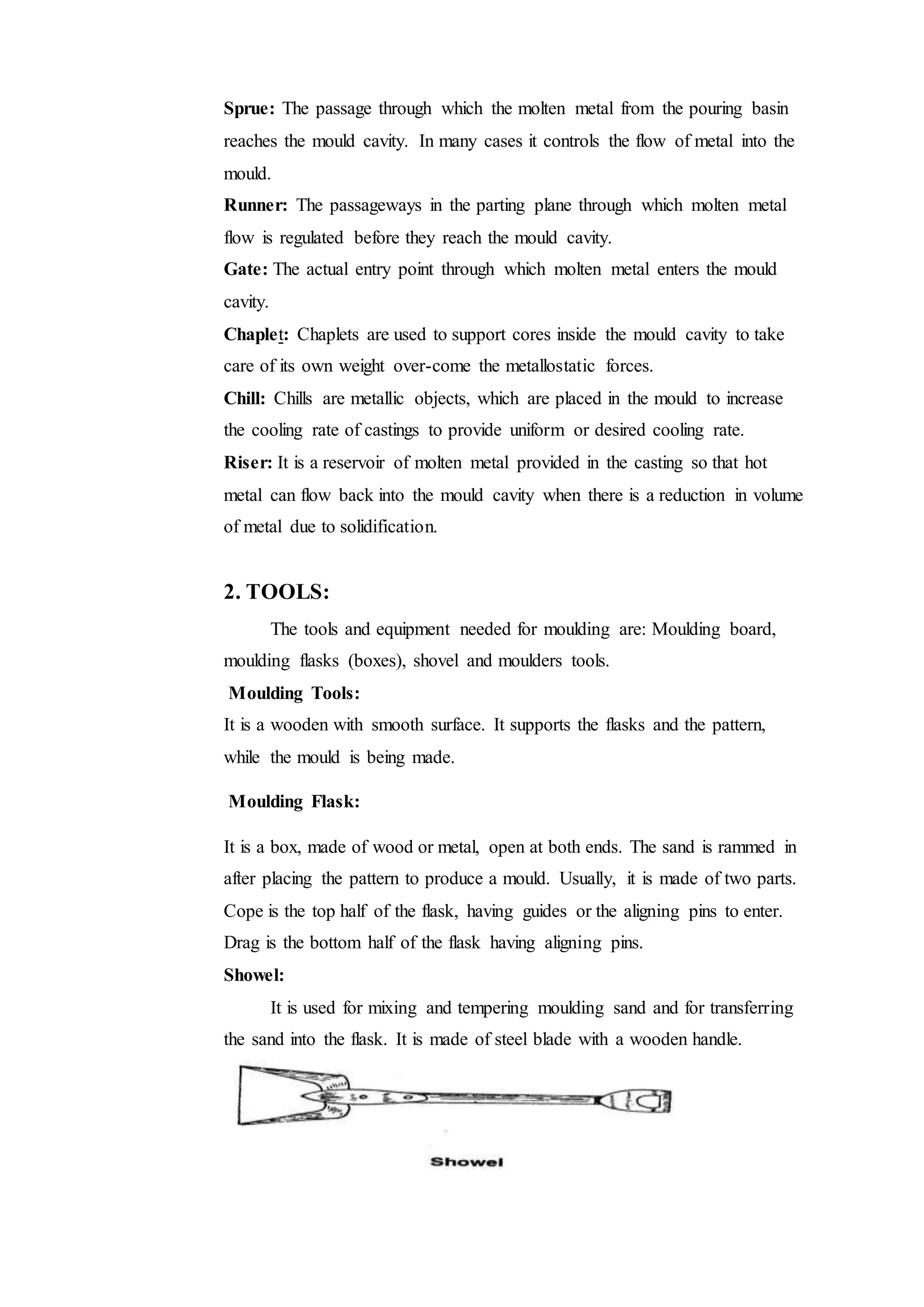 Sprue: The passage through which the molten metal from the pouring basin
reaches the mould cavity. In many cases it controls the flow of metal into the
mould.
Runner: The passageways in the parting plane through which molten metal
flow is regulated before they reach the mould cavity.
Gate: The actual entry point through which molten metal enters the mould
cavity.
Chaplet: Chaplets are used to support cores inside the mould cavity to take
care of its own weight over-come the metallostatic forces.
Chill: Chills are metallic objects, which are placed in the mould to increase
the cooling rate of castings to provide uniform or desired cooling rate.
Riser: It is a reservoir of molten metal provided in the casting so that hot
metal can flow back into the mould cavity when there is a reduction in volume
of metal due to solidification.
2. TOOLS:
The tools and equipment needed for moulding are: Moulding board,
moulding flasks (boxes), shovel and moulders tools.
Moulding Tools:
It is a wooden with smooth surface. It supports the flasks and the pattern,
while the mould is being made.
Moulding Flask:
It is a box, made of wood or metal, open at both ends. The sand is rammed in
after placing the pattern to produce a mould. Usually, it is made of two parts.
Cope is the top half of the flask, having guides or the aligning pins to enter.
Drag is the bottom half of the flask having aligning pins.
Showel:
It is used for mixing and tempering moulding sand and for transferring
the sand into the flask. It is made of steel blade with a wooden handle.
 