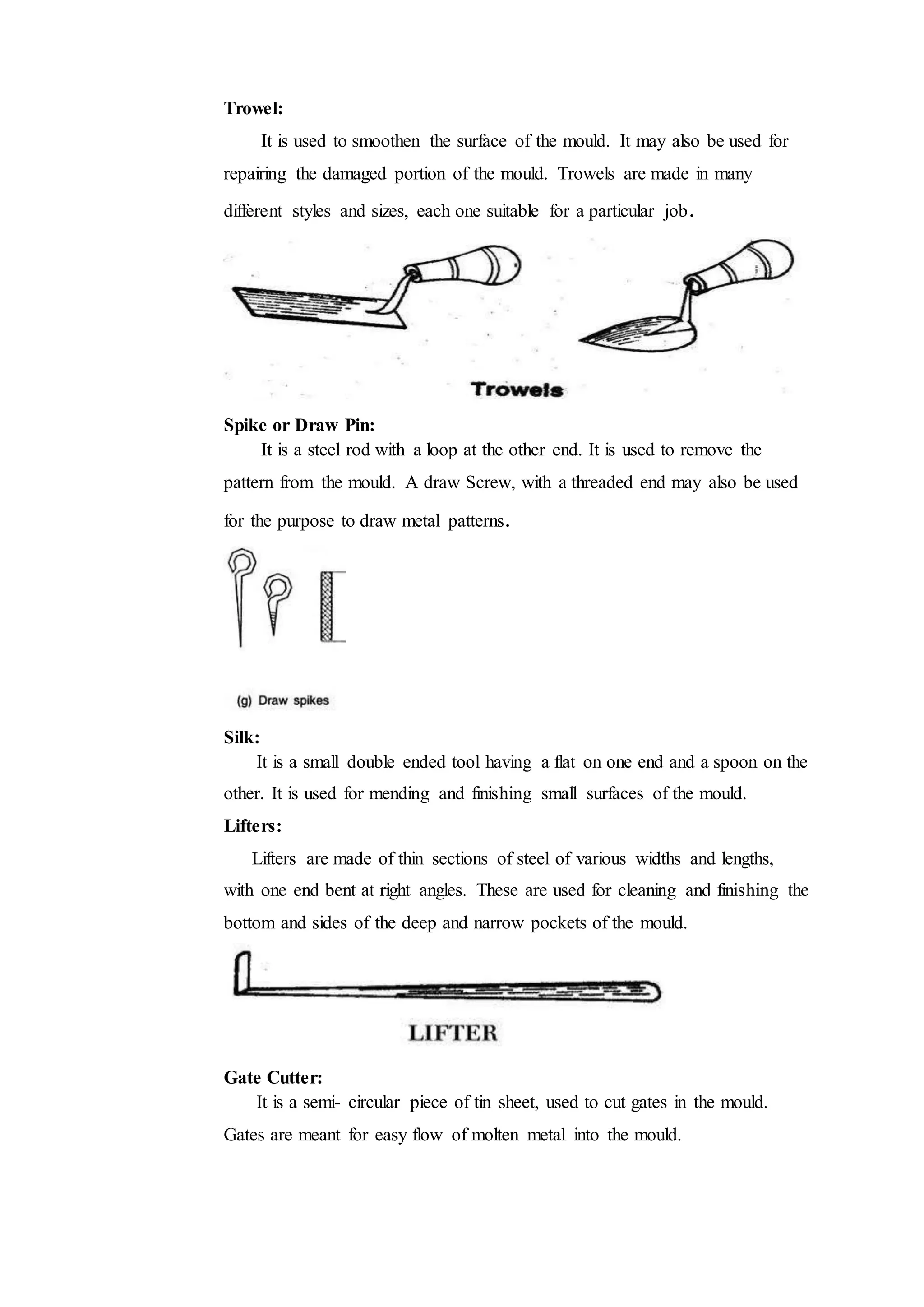 Trowel:
It is used to smoothen the surface of the mould. It may also be used for
repairing the damaged portion of the mould. Trowels are made in many
different styles and sizes, each one suitable for a particular job.
Spike or Draw Pin:
It is a steel rod with a loop at the other end. It is used to remove the
pattern from the mould. A draw Screw, with a threaded end may also be used
for the purpose to draw metal patterns.
Silk:
It is a small double ended tool having a flat on one end and a spoon on the
other. It is used for mending and finishing small surfaces of the mould.
Lifters:
Lifters are made of thin sections of steel of various widths and lengths,
with one end bent at right angles. These are used for cleaning and finishing the
bottom and sides of the deep and narrow pockets of the mould.
Gate Cutter:
It is a semi- circular piece of tin sheet, used to cut gates in the mould.
Gates are meant for easy flow of molten metal into the mould.
 