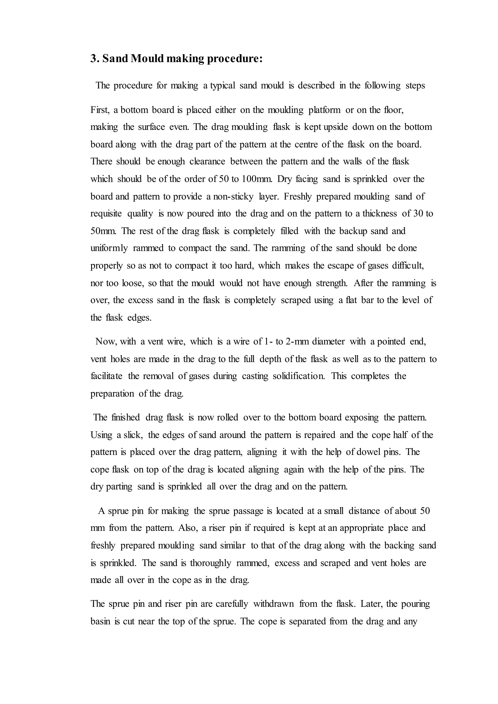 3. Sand Mould making procedure:
The procedure for making a typical sand mould is described in the following steps
First, a bottom board is placed either on the moulding platform or on the floor,
making the surface even. The drag moulding flask is kept upside down on the bottom
board along with the drag part of the pattern at the centre of the flask on the board.
There should be enough clearance between the pattern and the walls of the flask
which should be of the order of 50 to 100mm. Dry facing sand is sprinkled over the
board and pattern to provide a non-sticky layer. Freshly prepared moulding sand of
requisite quality is now poured into the drag and on the pattern to a thickness of 30 to
50mm. The rest of the drag flask is completely filled with the backup sand and
uniformly rammed to compact the sand. The ramming of the sand should be done
properly so as not to compact it too hard, which makes the escape of gases difficult,
nor too loose, so that the mould would not have enough strength. After the ramming is
over, the excess sand in the flask is completely scraped using a flat bar to the level of
the flask edges.
Now, with a vent wire, which is a wire of 1- to 2-mm diameter with a pointed end,
vent holes are made in the drag to the full depth of the flask as well as to the pattern to
facilitate the removal of gases during casting solidification. This completes the
preparation of the drag.
The finished drag flask is now rolled over to the bottom board exposing the pattern.
Using a slick, the edges of sand around the pattern is repaired and the cope half of the
pattern is placed over the drag pattern, aligning it with the help of dowel pins. The
cope flask on top of the drag is located aligning again with the help of the pins. The
dry parting sand is sprinkled all over the drag and on the pattern.
A sprue pin for making the sprue passage is located at a small distance of about 50
mm from the pattern. Also, a riser pin if required is kept at an appropriate place and
freshly prepared moulding sand similar to that of the drag along with the backing sand
is sprinkled. The sand is thoroughly rammed, excess and scraped and vent holes are
made all over in the cope as in the drag.
The sprue pin and riser pin are carefully withdrawn from the flask. Later, the pouring
basin is cut near the top of the sprue. The cope is separated from the drag and any
 