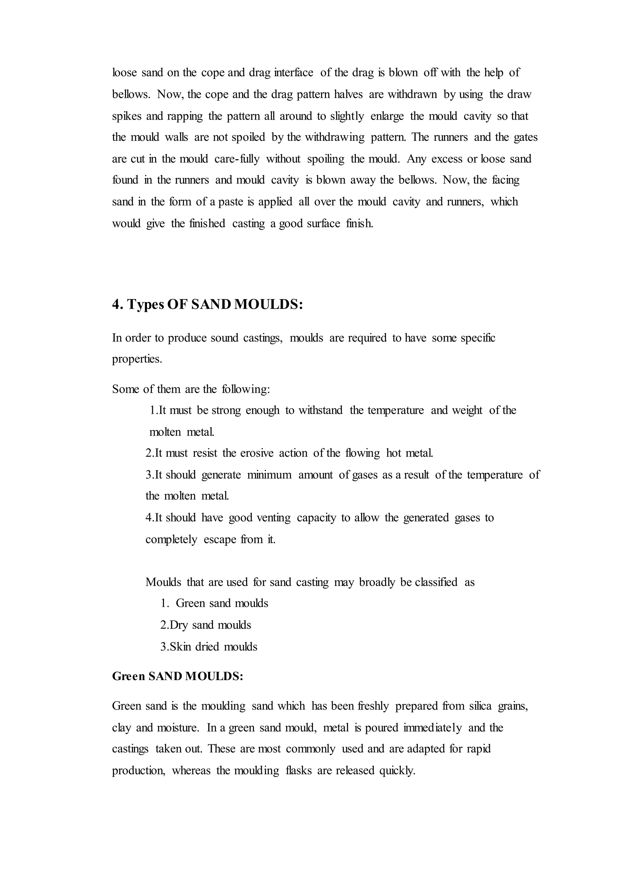 loose sand on the cope and drag interface of the drag is blown off with the help of
bellows. Now, the cope and the drag pattern halves are withdrawn by using the draw
spikes and rapping the pattern all around to slightly enlarge the mould cavity so that
the mould walls are not spoiled by the withdrawing pattern. The runners and the gates
are cut in the mould care-fully without spoiling the mould. Any excess or loose sand
found in the runners and mould cavity is blown away the bellows. Now, the facing
sand in the form of a paste is applied all over the mould cavity and runners, which
would give the finished casting a good surface finish.
4. Types OF SAND MOULDS:
In order to produce sound castings, moulds are required to have some specific
properties.
Some of them are the following:
1.It must be strong enough to withstand the temperature and weight of the
molten metal.
2.It must resist the erosive action of the flowing hot metal.
3.It should generate minimum amount of gases as a result of the temperature of
the molten metal.
4.It should have good venting capacity to allow the generated gases to
completely escape from it.
Moulds that are used for sand casting may broadly be classified as
1. Green sand moulds
2.Dry sand moulds
3.Skin dried moulds
Green SAND MOULDS:
Green sand is the moulding sand which has been freshly prepared from silica grains,
clay and moisture. In a green sand mould, metal is poured immediately and the
castings taken out. These are most commonly used and are adapted for rapid
production, whereas the moulding flasks are released quickly.
 
