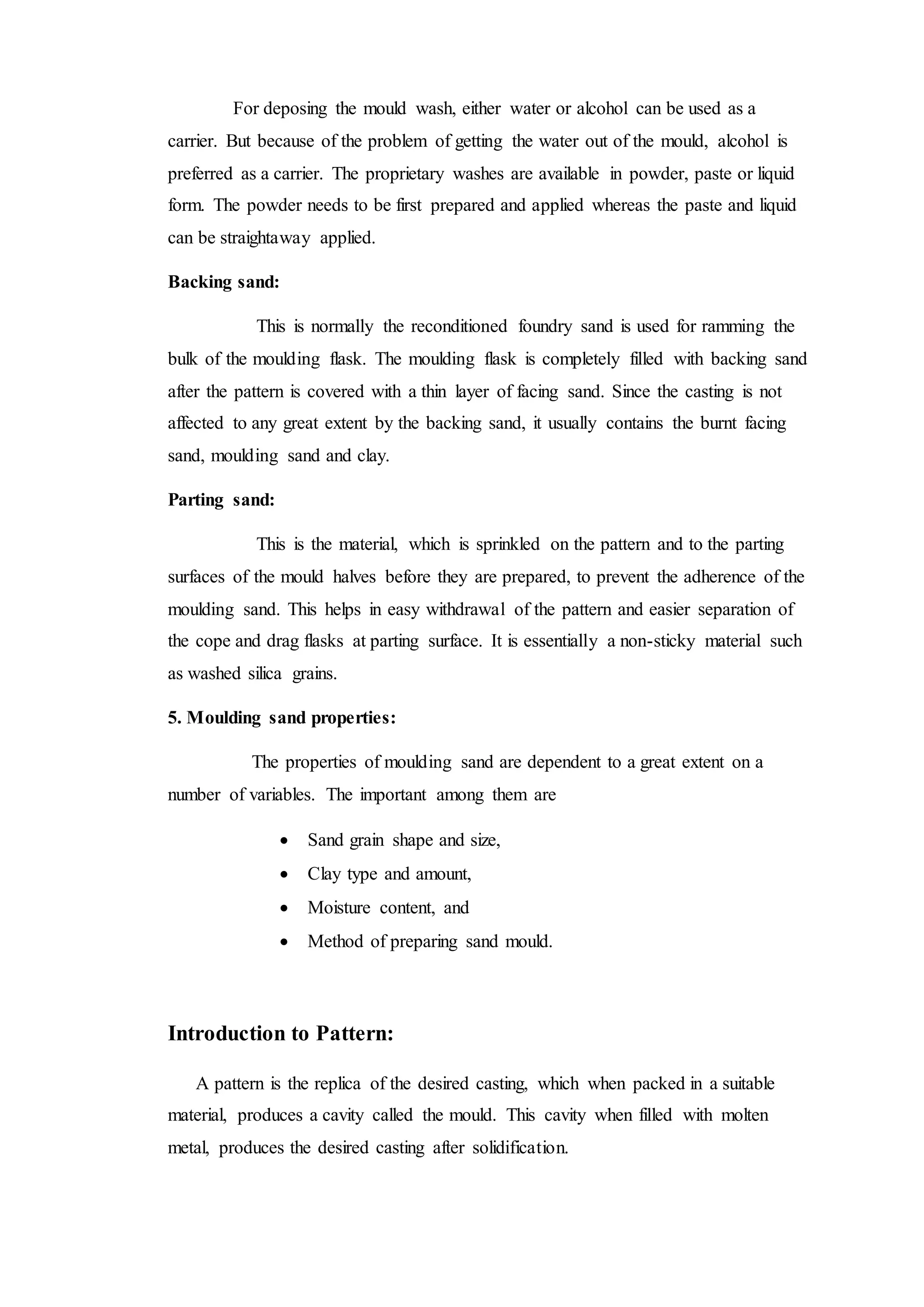 For deposing the mould wash, either water or alcohol can be used as a
carrier. But because of the problem of getting the water out of the mould, alcohol is
preferred as a carrier. The proprietary washes are available in powder, paste or liquid
form. The powder needs to be first prepared and applied whereas the paste and liquid
can be straightaway applied.
Backing sand:
This is normally the reconditioned foundry sand is used for ramming the
bulk of the moulding flask. The moulding flask is completely filled with backing sand
after the pattern is covered with a thin layer of facing sand. Since the casting is not
affected to any great extent by the backing sand, it usually contains the burnt facing
sand, moulding sand and clay.
Parting sand:
This is the material, which is sprinkled on the pattern and to the parting
surfaces of the mould halves before they are prepared, to prevent the adherence of the
moulding sand. This helps in easy withdrawal of the pattern and easier separation of
the cope and drag flasks at parting surface. It is essentially a non-sticky material such
as washed silica grains.
5. Moulding sand properties:
The properties of moulding sand are dependent to a great extent on a
number of variables. The important among them are
 Sand grain shape and size,
 Clay type and amount,
 Moisture content, and
 Method of preparing sand mould.
Introduction to Pattern:
A pattern is the replica of the desired casting, which when packed in a suitable
material, produces a cavity called the mould. This cavity when filled with molten
metal, produces the desired casting after solidification.
 