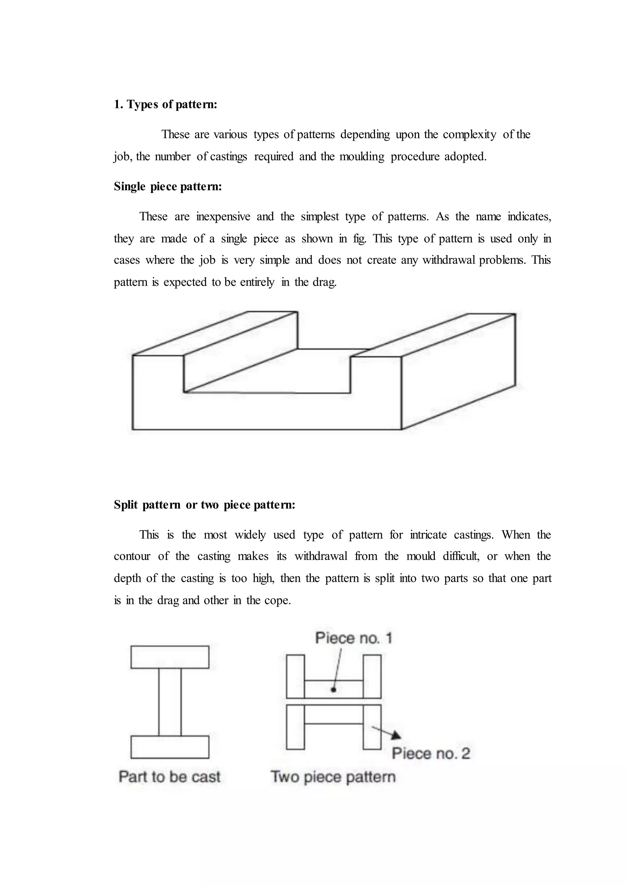 1. Types of pattern:
These are various types of patterns depending upon the complexity of the
job, the number of castings required and the moulding procedure adopted.
Single piece pattern:
These are inexpensive and the simplest type of patterns. As the name indicates,
they are made of a single piece as shown in fig. This type of pattern is used only in
cases where the job is very simple and does not create any withdrawal problems. This
pattern is expected to be entirely in the drag.
Split pattern or two piece pattern:
This is the most widely used type of pattern for intricate castings. When the
contour of the casting makes its withdrawal from the mould difficult, or when the
depth of the casting is too high, then the pattern is split into two parts so that one part
is in the drag and other in the cope.
 