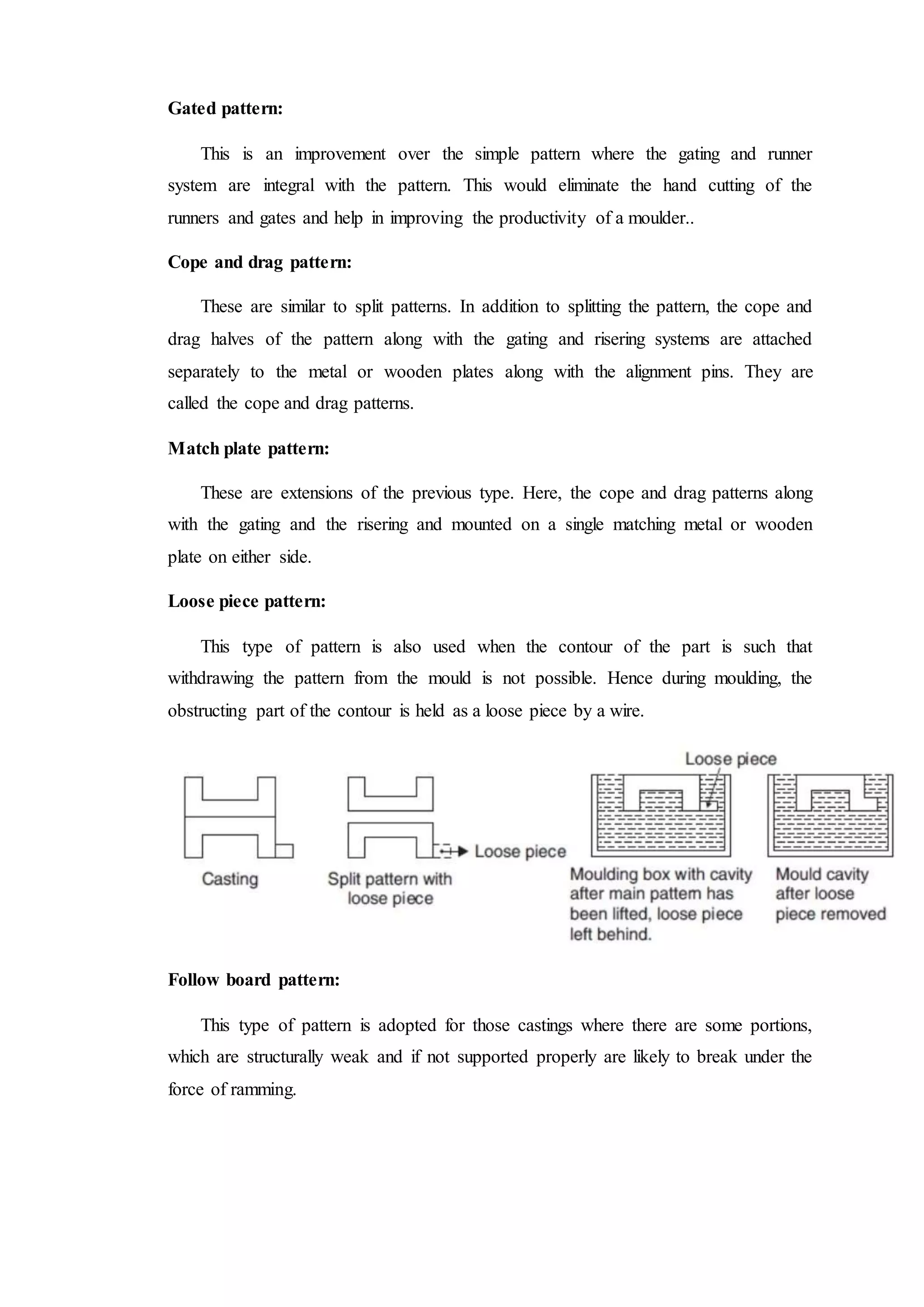 Gated pattern:
This is an improvement over the simple pattern where the gating and runner
system are integral with the pattern. This would eliminate the hand cutting of the
runners and gates and help in improving the productivity of a moulder..
Cope and drag pattern:
These are similar to split patterns. In addition to splitting the pattern, the cope and
drag halves of the pattern along with the gating and risering systems are attached
separately to the metal or wooden plates along with the alignment pins. They are
called the cope and drag patterns.
Match plate pattern:
These are extensions of the previous type. Here, the cope and drag patterns along
with the gating and the risering and mounted on a single matching metal or wooden
plate on either side.
Loose piece pattern:
This type of pattern is also used when the contour of the part is such that
withdrawing the pattern from the mould is not possible. Hence during moulding, the
obstructing part of the contour is held as a loose piece by a wire.
Follow board pattern:
This type of pattern is adopted for those castings where there are some portions,
which are structurally weak and if not supported properly are likely to break under the
force of ramming.
 