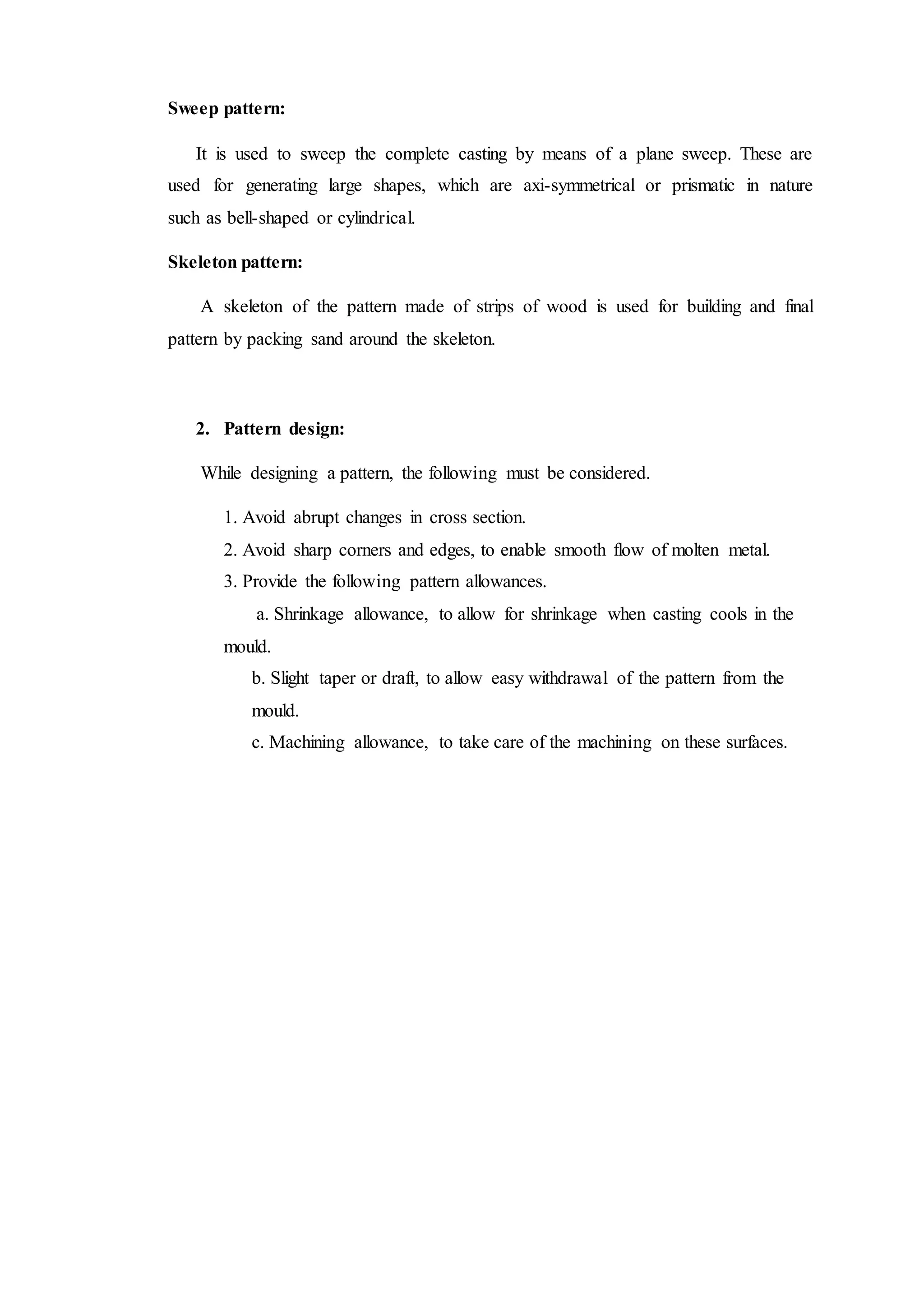 Sweep pattern:
It is used to sweep the complete casting by means of a plane sweep. These are
used for generating large shapes, which are axi-symmetrical or prismatic in nature
such as bell-shaped or cylindrical.
Skeleton pattern:
A skeleton of the pattern made of strips of wood is used for building and final
pattern by packing sand around the skeleton.
2. Pattern design:
While designing a pattern, the following must be considered.
1. Avoid abrupt changes in cross section.
2. Avoid sharp corners and edges, to enable smooth flow of molten metal.
3. Provide the following pattern allowances.
a. Shrinkage allowance, to allow for shrinkage when casting cools in the
mould.
b. Slight taper or draft, to allow easy withdrawal of the pattern from the
mould.
c. Machining allowance, to take care of the machining on these surfaces.
 