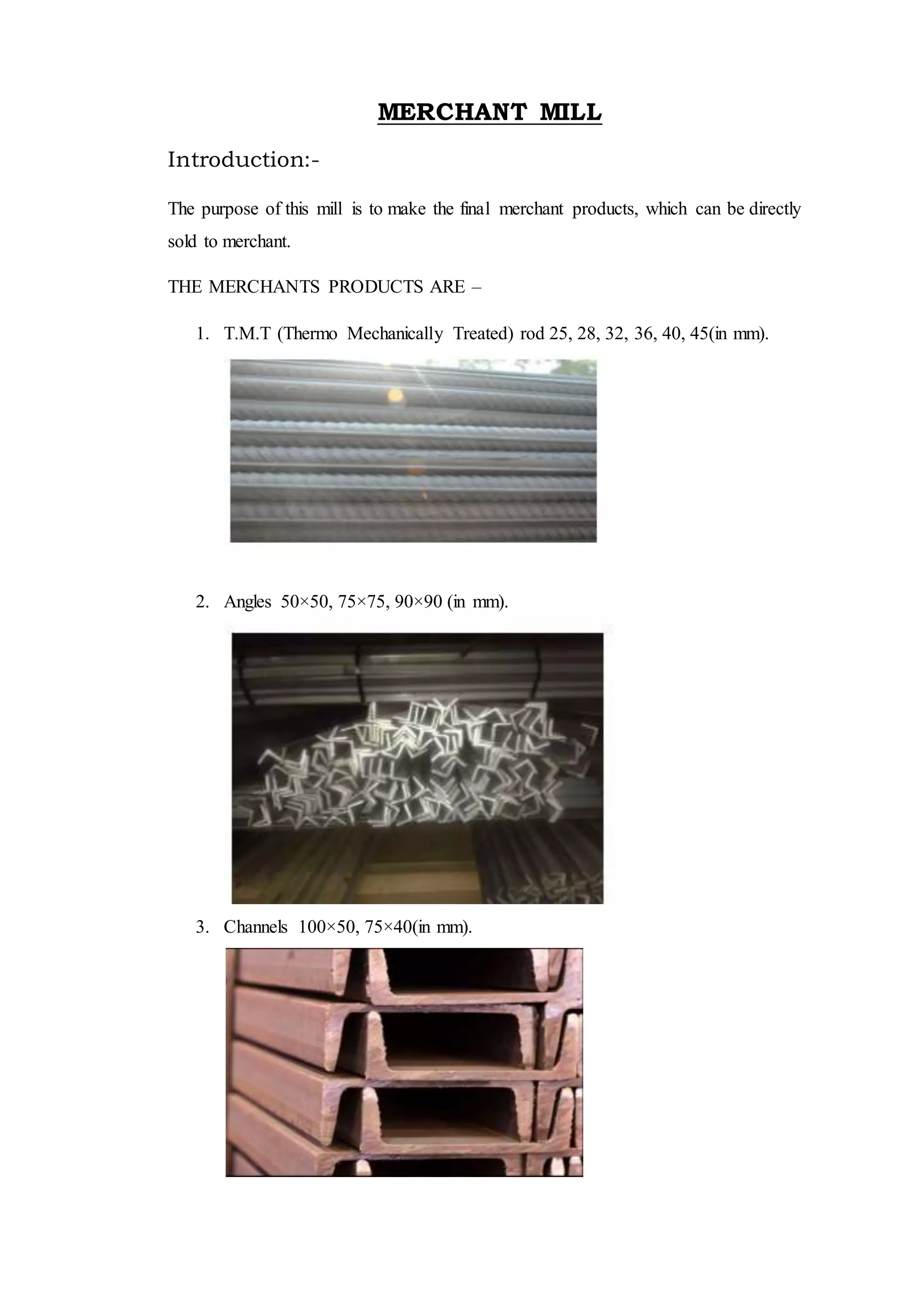 MERCHANT MILL
Introduction:-
The purpose of this mill is to make the final merchant products, which can be directly
sold to merchant.
THE MERCHANTS PRODUCTS ARE –
1. T.M.T (Thermo Mechanically Treated) rod 25, 28, 32, 36, 40, 45(in mm).
2. Angles 50×50, 75×75, 90×90 (in mm).
3. Channels 100×50, 75×40(in mm).
 