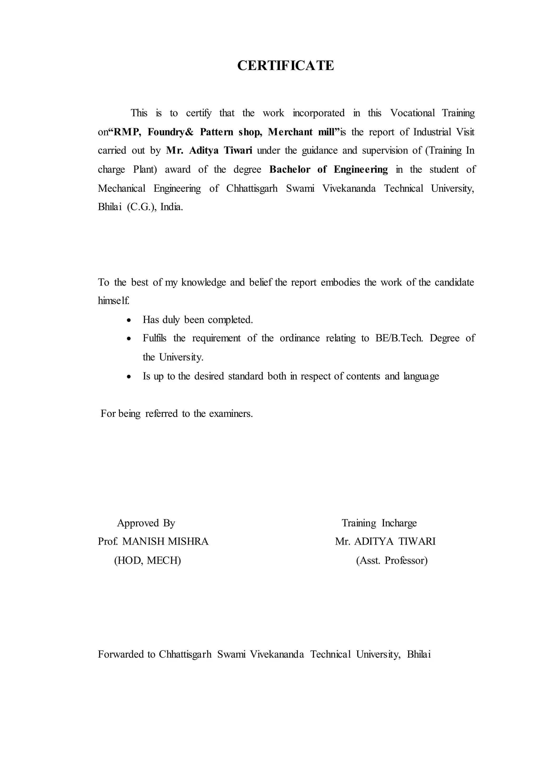 CERTIFICATE
This is to certify that the work incorporated in this Vocational Training
on“RMP, Foundry& Pattern shop, Merchant mill”is the report of Industrial Visit
carried out by Mr. Aditya Tiwari under the guidance and supervision of (Training In
charge Plant) award of the degree Bachelor of Engineering in the student of
Mechanical Engineering of Chhattisgarh Swami Vivekananda Technical University,
Bhilai (C.G.), India.
To the best of my knowledge and belief the report embodies the work of the candidate
himself.
 Has duly been completed.
 Fulfils the requirement of the ordinance relating to BE/B.Tech. Degree of
the University.
 Is up to the desired standard both in respect of contents and language
For being referred to the examiners.
Approved By Training Incharge
Prof. MANISH MISHRA Mr. ADITYA TIWARI
(HOD, MECH) (Asst. Professor)
Forwarded to Chhattisgarh Swami Vivekananda Technical University, Bhilai
 