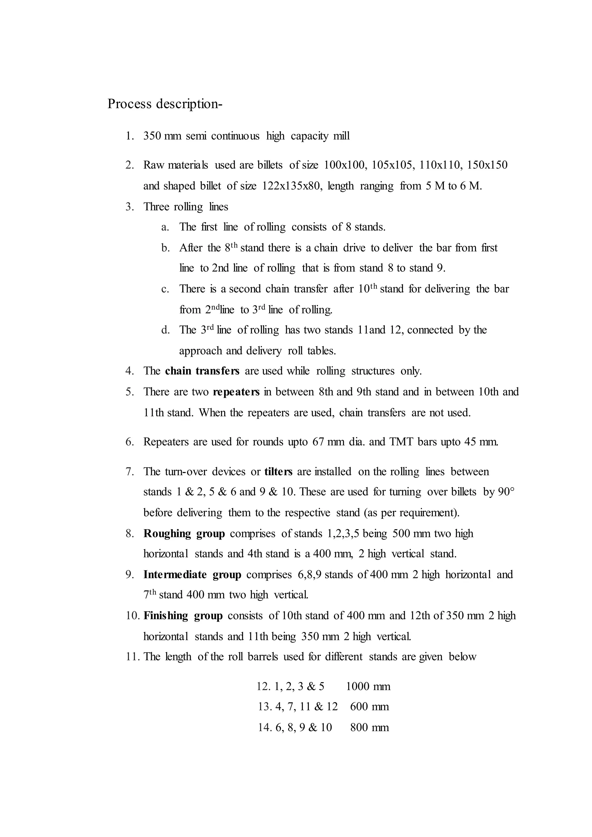 Process description-
1. 350 mm semi continuous high capacity mill
2. Raw materials used are billets of size 100x100, 105x105, 110x110, 150x150
and shaped billet of size 122x135x80, length ranging from 5 M to 6 M.
3. Three rolling lines
a. The first line of rolling consists of 8 stands.
b. After the 8th stand there is a chain drive to deliver the bar from first
line to 2nd line of rolling that is from stand 8 to stand 9.
c. There is a second chain transfer after 10th stand for delivering the bar
from 2ndline to 3rd line of rolling.
d. The 3rd line of rolling has two stands 11and 12, connected by the
approach and delivery roll tables.
4. The chain transfers are used while rolling structures only.
5. There are two repeaters in between 8th and 9th stand and in between 10th and
11th stand. When the repeaters are used, chain transfers are not used.
6. Repeaters are used for rounds upto 67 mm dia. and TMT bars upto 45 mm.
7. The turn-over devices or tilters are installed on the rolling lines between
stands 1 & 2, 5 & 6 and 9 & 10. These are used for turning over billets by 90°
before delivering them to the respective stand (as per requirement).
8. Roughing group comprises of stands 1,2,3,5 being 500 mm two high
horizontal stands and 4th stand is a 400 mm, 2 high vertical stand.
9. Intermediate group comprises 6,8,9 stands of 400 mm 2 high horizontal and
7th stand 400 mm two high vertical.
10. Finishing group consists of 10th stand of 400 mm and 12th of 350 mm 2 high
horizontal stands and 11th being 350 mm 2 high vertical.
11. The length of the roll barrels used for different stands are given below
12. 1, 2, 3 & 5 1000 mm
13. 4, 7, 11 & 12 600 mm
14. 6, 8, 9 & 10 800 mm
 