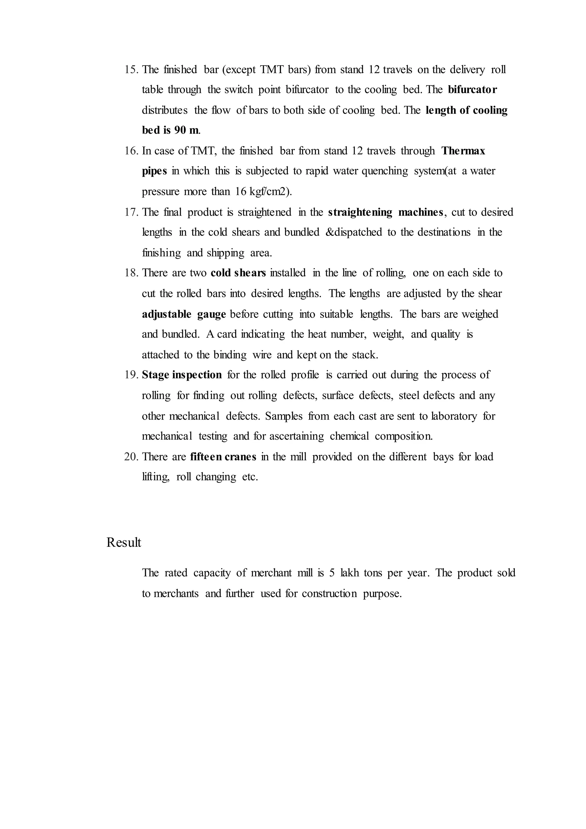 15. The finished bar (except TMT bars) from stand 12 travels on the delivery roll
table through the switch point bifurcator to the cooling bed. The bifurcator
distributes the flow of bars to both side of cooling bed. The length of cooling
bed is 90 m.
16. In case of TMT, the finished bar from stand 12 travels through Thermax
pipes in which this is subjected to rapid water quenching system(at a water
pressure more than 16 kgf/cm2).
17. The final product is straightened in the straightening machines, cut to desired
lengths in the cold shears and bundled &dispatched to the destinations in the
finishing and shipping area.
18. There are two cold shears installed in the line of rolling, one on each side to
cut the rolled bars into desired lengths. The lengths are adjusted by the shear
adjustable gauge before cutting into suitable lengths. The bars are weighed
and bundled. A card indicating the heat number, weight, and quality is
attached to the binding wire and kept on the stack.
19. Stage inspection for the rolled profile is carried out during the process of
rolling for finding out rolling defects, surface defects, steel defects and any
other mechanical defects. Samples from each cast are sent to laboratory for
mechanical testing and for ascertaining chemical composition.
20. There are fifteen cranes in the mill provided on the different bays for load
lifting, roll changing etc.
Result
The rated capacity of merchant mill is 5 lakh tons per year. The product sold
to merchants and further used for construction purpose.
 