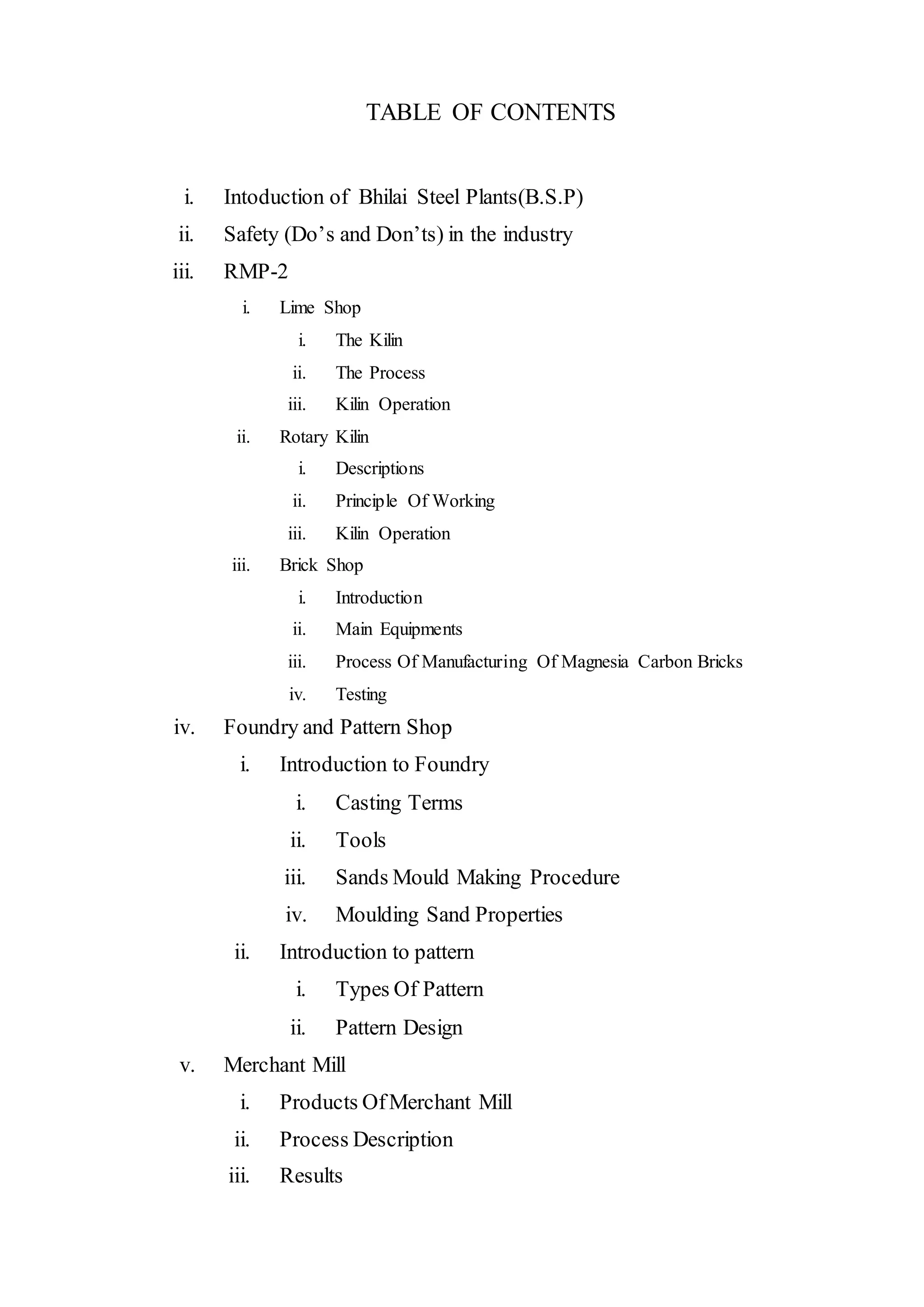 TABLE OF CONTENTS
i. Intoduction of Bhilai Steel Plants(B.S.P)
ii. Safety (Do’s and Don’ts) in the industry
iii. RMP-2
i. Lime Shop
i. The Kilin
ii. The Process
iii. Kilin Operation
ii. Rotary Kilin
i. Descriptions
ii. Principle Of Working
iii. Kilin Operation
iii. Brick Shop
i. Introduction
ii. Main Equipments
iii. Process Of Manufacturing Of Magnesia Carbon Bricks
iv. Testing
iv. Foundry and Pattern Shop
i. Introduction to Foundry
i. Casting Terms
ii. Tools
iii. Sands Mould Making Procedure
iv. Moulding Sand Properties
ii. Introduction to pattern
i. Types Of Pattern
ii. Pattern Design
v. Merchant Mill
i. Products OfMerchant Mill
ii. Process Description
iii. Results
 
