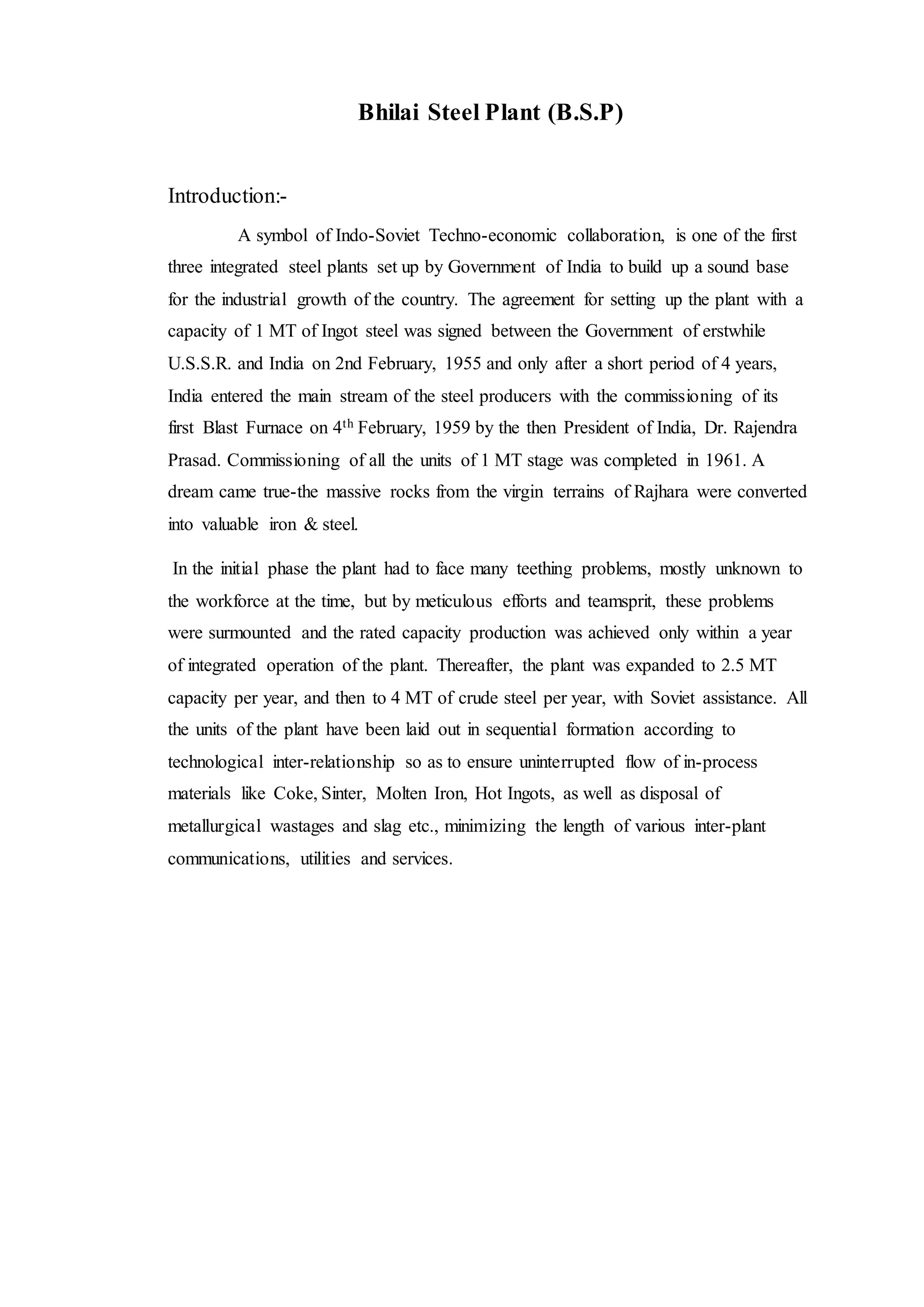 Bhilai Steel Plant (B.S.P)
Introduction:-
A symbol of Indo-Soviet Techno-economic collaboration, is one of the first
three integrated steel plants set up by Government of India to build up a sound base
for the industrial growth of the country. The agreement for setting up the plant with a
capacity of 1 MT of Ingot steel was signed between the Government of erstwhile
U.S.S.R. and India on 2nd February, 1955 and only after a short period of 4 years,
India entered the main stream of the steel producers with the commissioning of its
first Blast Furnace on 4th February, 1959 by the then President of India, Dr. Rajendra
Prasad. Commissioning of all the units of 1 MT stage was completed in 1961. A
dream came true-the massive rocks from the virgin terrains of Rajhara were converted
into valuable iron & steel.
In the initial phase the plant had to face many teething problems, mostly unknown to
the workforce at the time, but by meticulous efforts and teamsprit, these problems
were surmounted and the rated capacity production was achieved only within a year
of integrated operation of the plant. Thereafter, the plant was expanded to 2.5 MT
capacity per year, and then to 4 MT of crude steel per year, with Soviet assistance. All
the units of the plant have been laid out in sequential formation according to
technological inter-relationship so as to ensure uninterrupted flow of in-process
materials like Coke, Sinter, Molten Iron, Hot Ingots, as well as disposal of
metallurgical wastages and slag etc., minimizing the length of various inter-plant
communications, utilities and services.
 