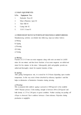 3.2 MAIN EQUIPMENTS:
S.No. Equipment Nos.
1. Hydraulic Press 02
2. Mixer (Planetary type) 02
3. Tube Mill 01
4. Curing kiln 02
5. E.O.T. Crane 01
3.3 PROCESS OF MANUFACTURING OF MAGNESIA CARBON BRICKS:
Manufacturing activities are divided into following steps (as written below):
a) Mixing
b) Ageing
c) Pressing
d) Curing
e) Testing
a) Mixing:
Fraction of 2.5-3.5 mm sea water magnesia along with resin are mixed in LAEIS
mixer for one minute and then lower fractions of sea water magnesia are added and
mixed for few minutes in the mixer. Subsequently pitch and graphite powder are
added and thoroughly mixed for required duration of time.
b) Ageing:
After getting homogeneous mix, it is stored for 16-24 hours depending upon weather
temperature. In this way resin is better absorbed by refractory ingredient sand this
helps in elimination of lamination formation during pressing.
c) Pressing:
Mix so prepared after uniform ageing is pressed at 1400 kgs/cm2 in the available
1600 T Russian presses. Cold crushing strength is between 200 to 220 kg/cm2 and
bulk density is 2.75 to 2.80 gm/cc in green condition. Neither cracking nor peeling off
of layer is observed. Size is uniform between ± 2mm tolerance. Rejection during
production is negligible.
 