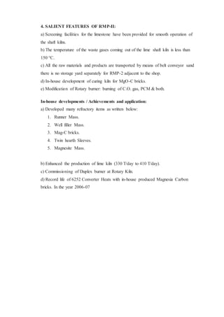 4. SALIENT FEATURES OF RMP-II:
a) Screening facilities for the limestone have been provided for smooth operation of
the shaft kilns.
b) The temperature of the waste gases coming out of the lime shaft kiln is less than
150 °C.
c) All the raw materials and products are transported by means of belt conveyor sand
there is no storage yard separately for RMP-2 adjacent to the shop.
d) In-house development of curing kiln for MgO-C bricks.
e) Modification of Rotary burner: burning of C.O. gas, PCM & both.
In-house developments / Achievements and application:
a) Developed many refractory items as written below:
1. Runner Mass.
2. Well filler Mass.
3. Mag-C bricks.
4. Twin hearth Sleeves.
5. Magnesite Mass.
b) Enhanced the production of lime kiln (330 T/day to 410 T/day).
c) Commissioning of Duplex burner at Rotary Kiln.
d) Record life of 6252 Converter Heats with in-house produced Magnesia Carbon
bricks. In the year 2006-07
 