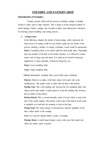 FOUNDRY AND PATTERN SHOP
Introduction of Foundry:
Foundry practice deals with the process of making castings in moulds,
formed in either sand or either material. This is found to be the cheapest method of
metal shaping. Further, castings may be made to fairly close dimensional tolerances
by choosing proper moulding and casting process.
1. casting terms:
In the following chapters the details of sand-casting, which represents the
basic process of casting would be seen. Before going into the details of the
process, defining a number of casting vocabulary words would be appropriate.
Flask: A moulding flask is one which holds the sand mould intact. Depending
upon the position of the flask in the mould structure, it is referred by various
names such as drag, cope and cheek. It is made up of wood for temporary
applications or more generally of metal for long-term use.
Drag: Lower moulding flask.
Cope: Upper moulding flask.
Cheek: Intermediate moulding flask used in three-piece moulding.
Pattern: Pattern is a replica of the final object to be made with some
modifications. The mould cavity is made with the help of the pattern.
Parting Line: This is the dividing line between the two moulding flasks that
makes up the sand mould. In split pattern it is also the dividing line between
the two halves of the pattern.
Bottom Board: This is a board normally made of wood, which is used at the
start of the mould making. The pattern is first kept on the bottom board, sand
is sprinkled on it and then the ramming is done in the drag.
Facing Sand: The small amount of carbonaceous material sprinkled on the
inner surface finish to the castings.
Core: It is used for making hollow cavities in castings.
Pouring Basin: A small funnel-shaped cavity at the top of the mould into
which the molten metal is poured.
 