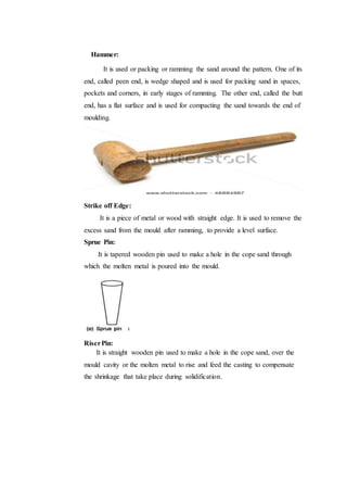 Hammer:
It is used or packing or ramming the sand around the pattern. One of its
end, called peen end, is wedge shaped and is used for packing sand in spaces,
pockets and corners, in early stages of ramming. The other end, called the butt
end, has a flat surface and is used for compacting the sand towards the end of
moulding.
Strike off Edge:
It is a piece of metal or wood with straight edge. It is used to remove the
excess sand from the mould after ramming, to provide a level surface.
Sprue Pin:
It is tapered wooden pin used to make a hole in the cope sand through
which the molten metal is poured into the mould.
RiserPin:
It is straight wooden pin used to make a hole in the cope sand, over the
mould cavity or the molten metal to rise and feed the casting to compensate
the shrinkage that take place during solidification.
 
