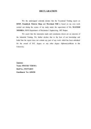 DECLARATION
We the undersigned solemnly declare that the Vocational Training report on
RMP, Foundry& Pattern Shop and Merchant Mill is based on my own work
carried out during the course of my study under the supervision of Mr. MANISH
MISHRA, HOD Department of Mechanical Engineering, BIT Raipur.
We assert that the statements made and conclusions drawn are an outcome of
the Industrial Training. We further declare that to the best of our knowledge and
belief that the report does not contain any part of any work which has been submitted
for the award of B.E. degree or any other degree /diploma/certificate in this
University.
Signature
Name: PIYUSH VERMA
Roll No.: 3933714033
Enrollment No: AP6928
 