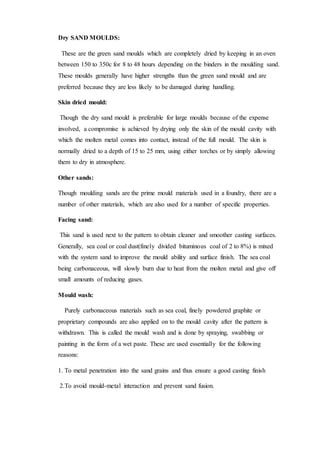 Dry SAND MOULDS:
These are the green sand moulds which are completely dried by keeping in an oven
between 150 to 350c for 8 to 48 hours depending on the binders in the moulding sand.
These moulds generally have higher strengths than the green sand mould and are
preferred because they are less likely to be damaged during handling.
Skin dried mould:
Though the dry sand mould is preferable for large moulds because of the expense
involved, a compromise is achieved by drying only the skin of the mould cavity with
which the molten metal comes into contact, instead of the full mould. The skin is
normally dried to a depth of 15 to 25 mm, using either torches or by simply allowing
them to dry in atmosphere.
Other sands:
Though moulding sands are the prime mould materials used in a foundry, there are a
number of other materials, which are also used for a number of specific properties.
Facing sand:
This sand is used next to the pattern to obtain cleaner and smoother casting surfaces.
Generally, sea coal or coal dust(finely divided bituminous coal of 2 to 8%) is mixed
with the system sand to improve the mould ability and surface finish. The sea coal
being carbonaceous, will slowly burn due to heat from the molten metal and give off
small amounts of reducing gases.
Mould wash:
Purely carbonaceous materials such as sea coal, finely powdered graphite or
proprietary compounds are also applied on to the mould cavity after the pattern is
withdrawn. This is called the mould wash and is done by spraying, swabbing or
painting in the form of a wet paste. These are used essentially for the following
reasons:
1. To metal penetration into the sand grains and thus ensure a good casting finish
2.To avoid mould-metal interaction and prevent sand fusion.
 