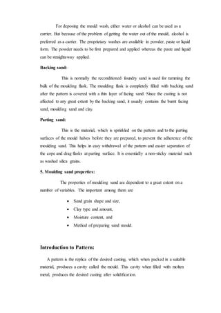 For deposing the mould wash, either water or alcohol can be used as a
carrier. But because of the problem of getting the water out of the mould, alcohol is
preferred as a carrier. The proprietary washes are available in powder, paste or liquid
form. The powder needs to be first prepared and applied whereas the paste and liquid
can be straightaway applied.
Backing sand:
This is normally the reconditioned foundry sand is used for ramming the
bulk of the moulding flask. The moulding flask is completely filled with backing sand
after the pattern is covered with a thin layer of facing sand. Since the casting is not
affected to any great extent by the backing sand, it usually contains the burnt facing
sand, moulding sand and clay.
Parting sand:
This is the material, which is sprinkled on the pattern and to the parting
surfaces of the mould halves before they are prepared, to prevent the adherence of the
moulding sand. This helps in easy withdrawal of the pattern and easier separation of
the cope and drag flasks at parting surface. It is essentially a non-sticky material such
as washed silica grains.
5. Moulding sand properties:
The properties of moulding sand are dependent to a great extent on a
number of variables. The important among them are
 Sand grain shape and size,
 Clay type and amount,
 Moisture content, and
 Method of preparing sand mould.
Introduction to Pattern:
A pattern is the replica of the desired casting, which when packed in a suitable
material, produces a cavity called the mould. This cavity when filled with molten
metal, produces the desired casting after solidification.
 