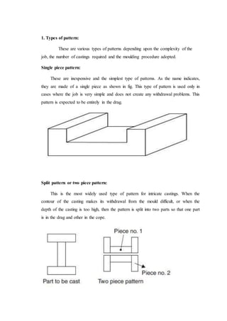 1. Types of pattern:
These are various types of patterns depending upon the complexity of the
job, the number of castings required and the moulding procedure adopted.
Single piece pattern:
These are inexpensive and the simplest type of patterns. As the name indicates,
they are made of a single piece as shown in fig. This type of pattern is used only in
cases where the job is very simple and does not create any withdrawal problems. This
pattern is expected to be entirely in the drag.
Split pattern or two piece pattern:
This is the most widely used type of pattern for intricate castings. When the
contour of the casting makes its withdrawal from the mould difficult, or when the
depth of the casting is too high, then the pattern is split into two parts so that one part
is in the drag and other in the cope.
 