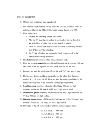 Process description-
1. 350 mm semi continuous high capacity mill
2. Raw materials used are billets of size 100x100, 105x105, 110x110, 150x150
and shaped billet of size 122x135x80, length ranging from 5 M to 6 M.
3. Three rolling lines
a. The first line of rolling consists of 8 stands.
b. After the 8th stand there is a chain drive to deliver the bar from first
line to 2nd line of rolling that is from stand 8 to stand 9.
c. There is a second chain transfer after 10th stand for delivering the bar
from 2ndline to 3rd line of rolling.
d. The 3rd line of rolling has two stands 11and 12, connected by the
approach and delivery roll tables.
4. The chain transfers are used while rolling structures only.
5. There are two repeaters in between 8th and 9th stand and in between 10th and
11th stand. When the repeaters are used, chain transfers are not used.
6. Repeaters are used for rounds upto 67 mm dia. and TMT bars upto 45 mm.
7. The turn-over devices or tilters are installed on the rolling lines between
stands 1 & 2, 5 & 6 and 9 & 10. These are used for turning over billets by 90°
before delivering them to the respective stand (as per requirement).
8. Roughing group comprises of stands 1,2,3,5 being 500 mm two high
horizontal stands and 4th stand is a 400 mm, 2 high vertical stand.
9. Intermediate group comprises 6,8,9 stands of 400 mm 2 high horizontal and
7th stand 400 mm two high vertical.
10. Finishing group consists of 10th stand of 400 mm and 12th of 350 mm 2 high
horizontal stands and 11th being 350 mm 2 high vertical.
11. The length of the roll barrels used for different stands are given below
12. 1, 2, 3 & 5 1000 mm
13. 4, 7, 11 & 12 600 mm
14. 6, 8, 9 & 10 800 mm
 