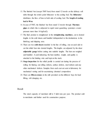 15. The finished bar (except TMT bars) from stand 12 travels on the delivery roll
table through the switch point bifurcator to the cooling bed. The bifurcator
distributes the flow of bars to both side of cooling bed. The length of cooling
bed is 90 m.
16. In case of TMT, the finished bar from stand 12 travels through Thermax
pipes in which this is subjected to rapid water quenching system(at a water
pressure more than 16 kgf/cm2).
17. The final product is straightened in the straightening machines, cut to desired
lengths in the cold shears and bundled &dispatched to the destinations in the
finishing and shipping area.
18. There are two cold shears installed in the line of rolling, one on each side to
cut the rolled bars into desired lengths. The lengths are adjusted by the shear
adjustable gauge before cutting into suitable lengths. The bars are weighed
and bundled. A card indicating the heat number, weight, and quality is
attached to the binding wire and kept on the stack.
19. Stage inspection for the rolled profile is carried out during the process of
rolling for finding out rolling defects, surface defects, steel defects and any
other mechanical defects. Samples from each cast are sent to laboratory for
mechanical testing and for ascertaining chemical composition.
20. There are fifteen cranes in the mill provided on the different bays for load
lifting, roll changing etc.
Result
The rated capacity of merchant mill is 5 lakh tons per year. The product sold
to merchants and further used for construction purpose.
 