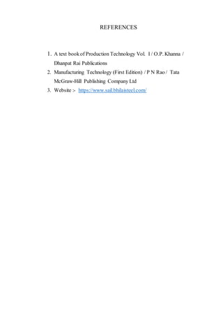 REFERENCES
1. A text bookof Production Technology Vol. I / O.P. Khanna /
Dhanpat Rai Publications
2. Manufacturing Technology (First Edition) / P N Rao / Tata
McGraw-Hill Publishing Company Ltd
3. Website :- https://www.sail.bhilaisteel.com/
 