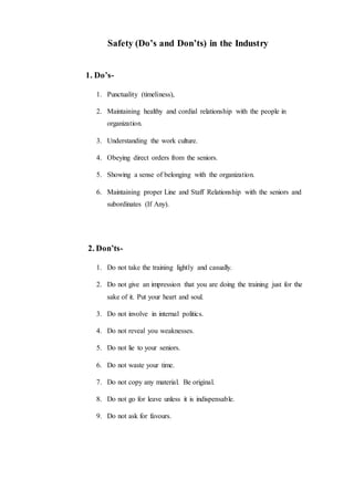 Safety (Do’s and Don’ts) in the Industry
1. Do’s-
1. Punctuality (timeliness),
2. Maintaining healthy and cordial relationship with the people in
organization.
3. Understanding the work culture.
4. Obeying direct orders from the seniors.
5. Showing a sense of belonging with the organization.
6. Maintaining proper Line and Staff Relationship with the seniors and
subordinates (If Any).
2. Don’ts-
1. Do not take the training lightly and casually.
2. Do not give an impression that you are doing the training just for the
sake of it. Put your heart and soul.
3. Do not involve in internal politics.
4. Do not reveal you weaknesses.
5. Do not lie to your seniors.
6. Do not waste your time.
7. Do not copy any material. Be original.
8. Do not go for leave unless it is indispensable.
9. Do not ask for favours.
 