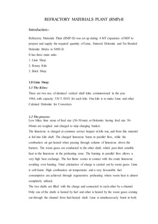 REFRACTORY MATERIALS PLANT (RMP)-II
Introduction:-
Refractory Materials Plant (RMP-II) was set up during 4 MT expansion of BSP to
prepare and supply the required quantity of Lime, Sintered Dolomite and Tar Bonded
Dolomite Bricks to SMS-II.
It has three main units:
1. Lime Shop
2. Rotary Kiln
3. Brick Shop
1.0 Lime Shop:
1.1 The Kilns:
There are two nos. of identical vertical shaft kilns commissioned in the year
1984, with capacity 330 T /DAY for each kiln. One kiln is to make Lime and other
Calcined Dolomite for Converters.
1.2 The process:
Low Silica lime stone of feed size (30-50 mm) or Dolomite having feed size 30-
60mm are weighed and charged to skip charging bunker.
The limestone is charged at common service hopper at kiln top, and from this material
is fed into kiln shaft. The charged limestone burns in parallel flow, while the
combustion air get heated when passing through column of limestone above the
burners. The waste gases are conducted to the other shaft, which pass their sensible
heat to the limestone in the preheating zone. The burning in parallel flow allows a
very high heat exchange. The hot flame comes in contact with the crude limestone
avoiding over burning. Final calcination of charge is carried out by waste gases. Lime
is soft-burnt. High combustion air temperature and a very favourable fuel
consumption are achieved through regenerative preheating where waste heat is almost
completely utilized.
The two shafts are filled with the charge and connected to each other by a channel.
Only one of the shafts is heated by fuel and other is heated by the waste gases coming
out through the channel from fuel-heated shaft. Lime is simultaneously burnt in both
 