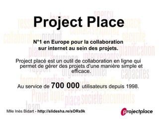 Project Place
              N°1 en Europe pour la collaboration
                sur internet au sein des projets.

     Project placé est un outil de collaboration en ligne qui
      permet de gérer des projets d'une manière simple et
                             efficace.

      Au service de 700          000 utilisateurs depuis 1998.


Mlle Inès Bidart - http://slidesha.re/sORs9k
 