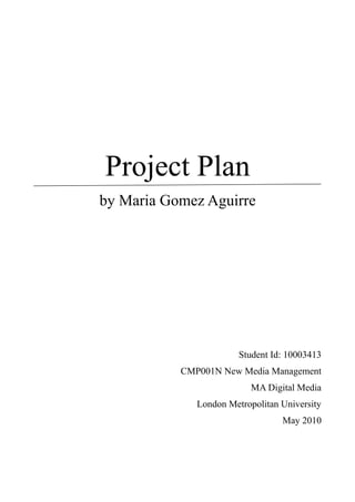 Project Plan
by Maria Gomez Aguirre




                        Student Id: 10003413
           CMP001N New Media Management
                           MA Digital Media
              London Metropolitan University
                                  May 2010
 