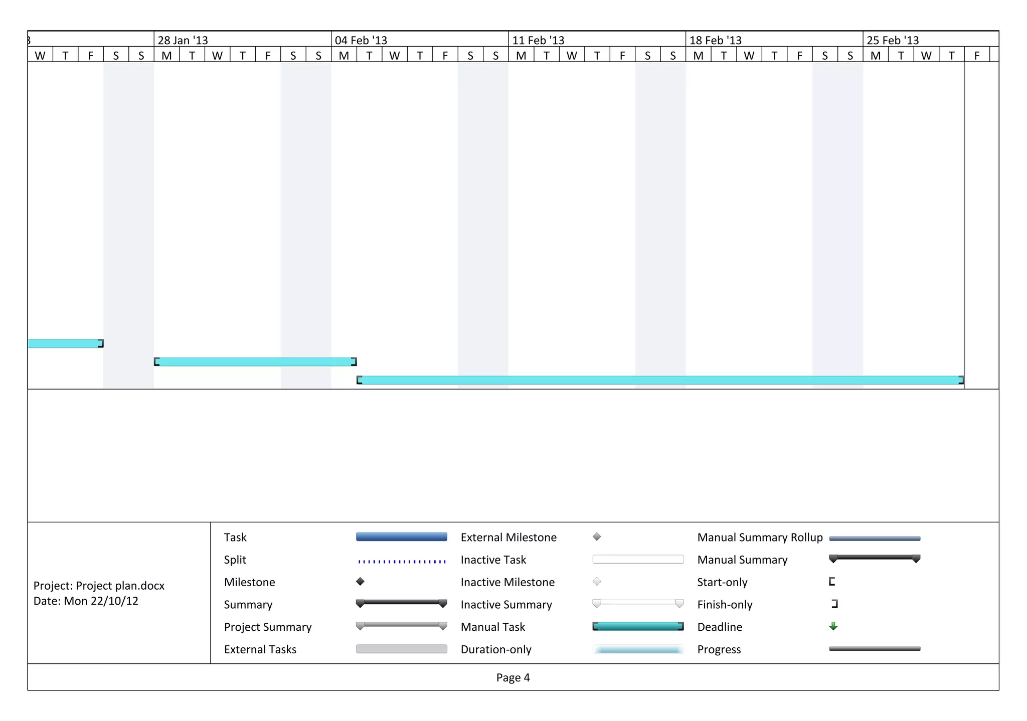 Jan '13                           28 Jan '13                         04 Feb '13                     11 Feb '13                   18 Feb '13                     25 Feb '13
          W    T    F    S    S    M T W          T    F   S     S    M T W       T   F    S    S    M T W       T   F   S   S    M T W         T   F   S   S    M T W       T   F   S




                                               Task                                       External Milestone                      Manual Summary Rollup
                                               Split                                      Inactive Task                           Manual Summary

          Project: Project plan.docx           Milestone                                  Inactive Milestone                      Start-only
          Date: Mon 22/10/12                   Summary                                    Inactive Summary                        Finish-only
                                               Project Summary                            Manual Task                             Deadline
                                               External Tasks                             Duration-only                           Progress

                                                                                                 Page 4
 