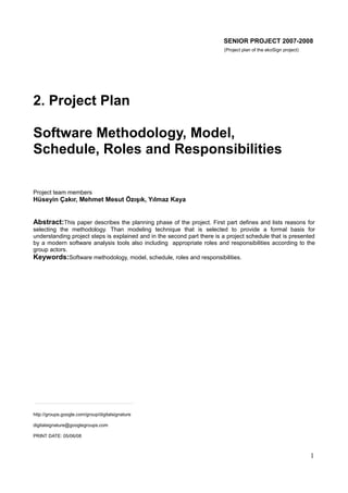 SENIOR PROJECT 2007-2008
(Project plan of the ekoSign project)

2. Project Plan
Software Methodology, Model,
Schedule, Roles and Responsibilities
Project team members

Hüseyin Çakır, Mehmet Mesut Özışık, Yılmaz Kaya

Abstract:This paper describes the planning phase of the project. First part defines and lists reasons for
selecting the methodology. Than modeling technique that is selected to provide a formal basis for
understanding project steps is explained and in the second part there is a project schedule that is presented
by a modern software analysis tools also including appropriate roles and responsibilities according to the
group actors.
Keywords:Software methodology, model, schedule, roles and responsibilities.

http://groups.google.com/group/digitalsignature
digitalsignature@googlegroups.com
PRINT DATE: 05/06/08

1

 