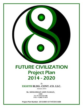 International
Performance
Packaging
Corporation,
Inc.
1
FUTURE CIVILIZATION
Project Plan
2014 - 2020
By
EIGHTH BLDG. CONT. CO. LLC.
January 2014
Mr. MOHAMMAD AMIN NAMAZI,
CEO
Tel +97 (155) 535-4188
FAX: +1 (484) 771-6575
Project Plan Number: 2013-B001-E1T-NT2013-088
 