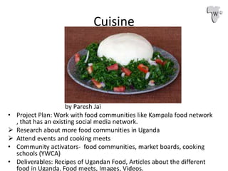 Cuisine
by Paresh Jai
• Project Plan: Work with food communities like Kampala food network
, that has an existing social m...